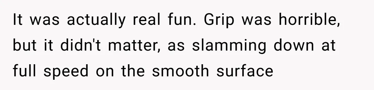 It was actually real fun. Grip was horrible, but it didn't matter, as slamming down at full speed on the smooth surface