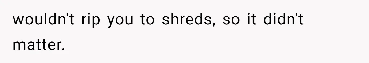 wouldn't rip you to shreds, so it didn't matter.
