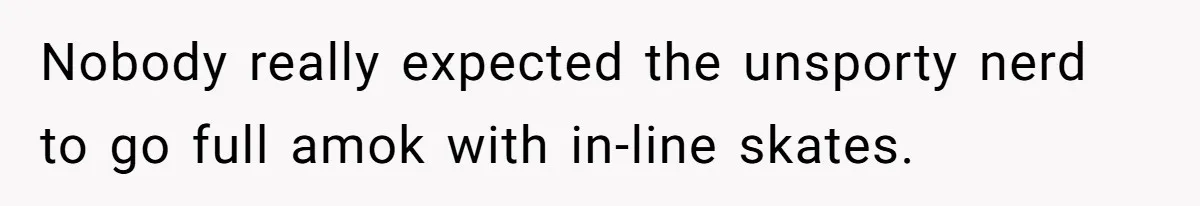 Nobody really expected the unsporty nerd to go full amok with in-line skates.