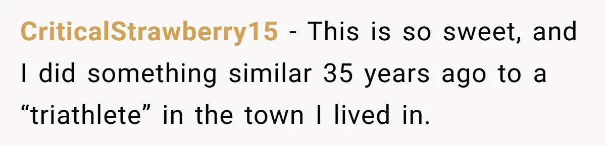CriticalStrawberry15 − This is so sweet, and I did something similar 35 years ago to a “triathlete” in the town I lived in.