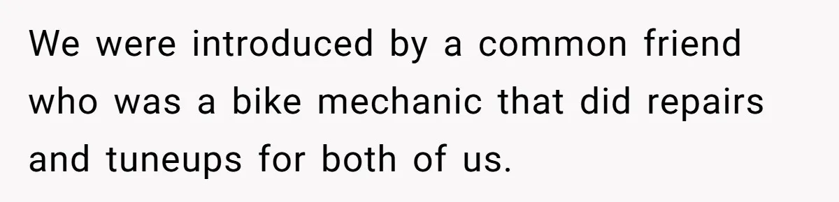 We were introduced by a common friend who was a bike mechanic that did repairs and tuneups for both of us.