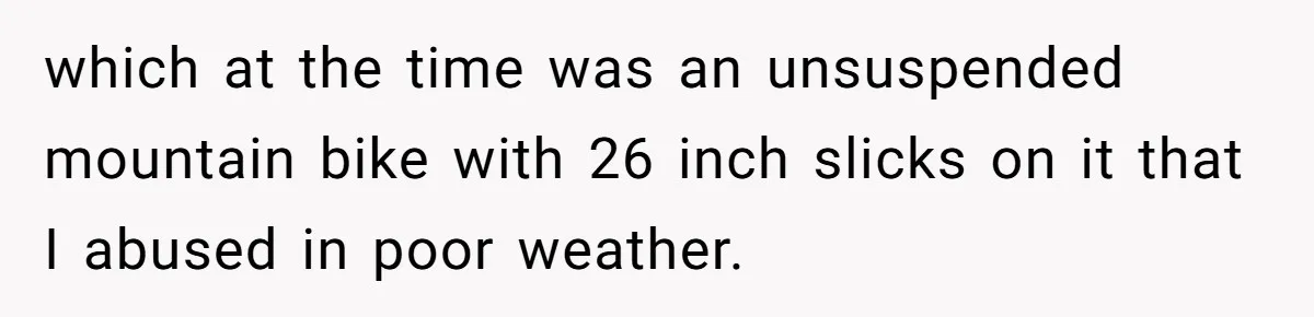 which at the time was an unsuspended mountain bike with 26 inch slicks on it that I abused in poor weather.