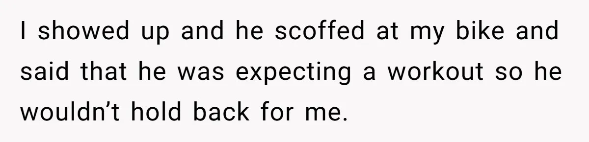 I showed up and he scoffed at my bike and said that he was expecting a workout so he wouldn’t hold back for me.