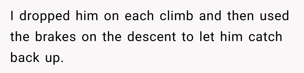 I dropped him on each climb and then used the brakes on the descent to let him catch back up.