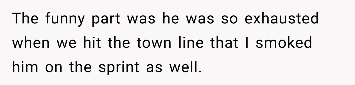 The funny part was he was so exhausted when we hit the town line that I smoked him on the sprint as well.