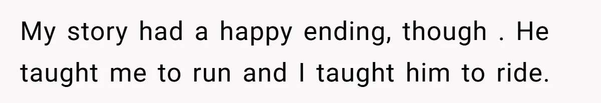 My story had a happy ending, though . He taught me to run and I taught him to ride.