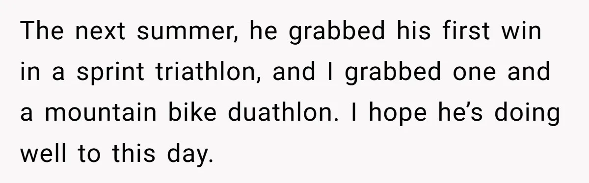 The next summer, he grabbed his first win in a sprint triathlon, and I grabbed one and a mountain bike duathlon. I hope he’s doing well to this day.