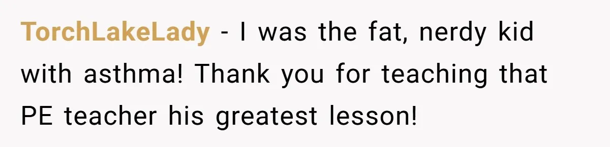 TorchLakeLady − I was the fat, nerdy kid with asthma! Thank you for teaching that PE teacher his greatest lesson!