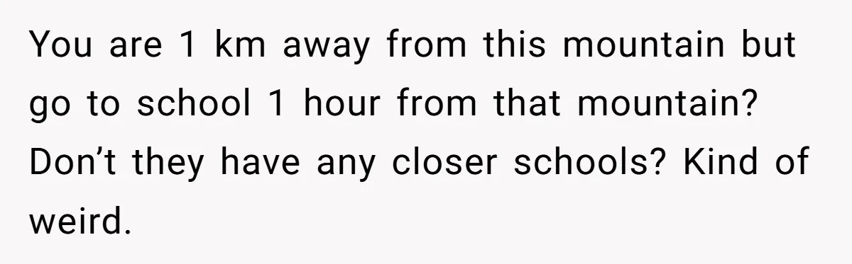 You are 1 km away from this mountain but go to school 1 hour from that mountain? Don’t they have any closer schools? Kind of weird.