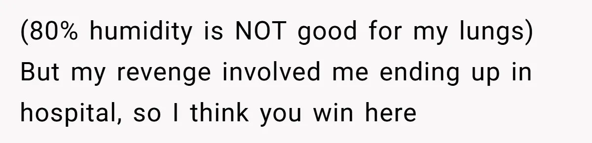 (80% humidity is NOT good for my lungs) But my revenge involved me ending up in hospital, so I think you win here