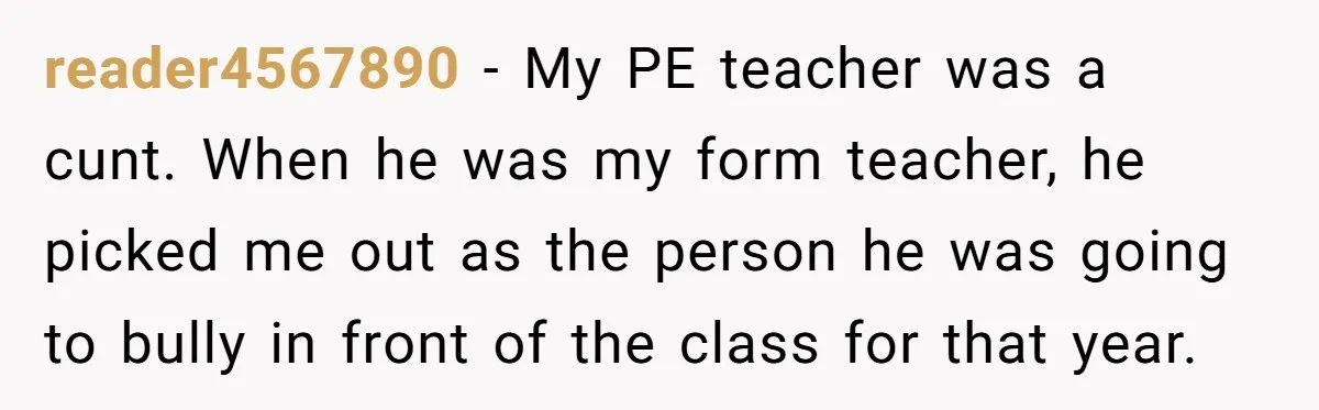 reader4567890 − My PE teacher was a cunt. When he was my form teacher, he picked me out as the person he was going to bully in front of the...