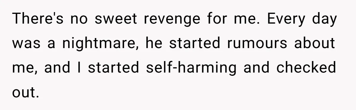 There's no sweet revenge for me. Every day was a nightmare, he started rumours about me, and I started self-harming and checked out.