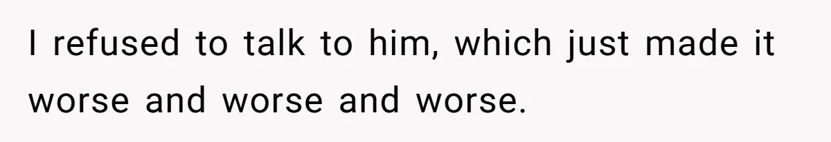 I refused to talk to him, which just made it worse and worse and worse.