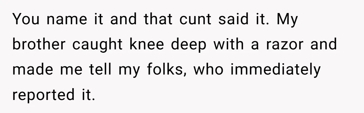 You name it and that cunt said it. My brother caught knee deep with a razor and made me tell my folks, who immediately reported it.