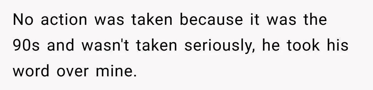 No action was taken because it was the 90s and wasn't taken seriously, he took his word over mine.