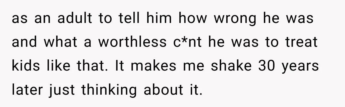 as an adult to tell him how wrong he was and what a worthless c*nt he was to treat kids like that. It makes me shake 30 years later just...