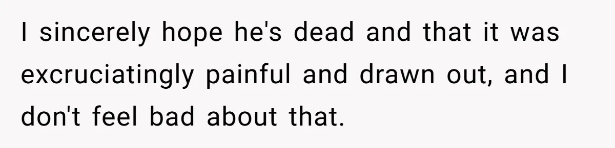 I sincerely hope he's dead and that it was excruciatingly painful and drawn out, and I don't feel bad about that.