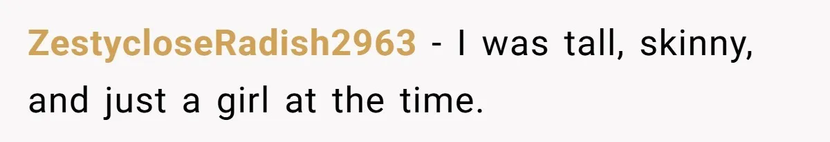 ZestycloseRadish2963 − I was tall, skinny, and just a girl at the time.
