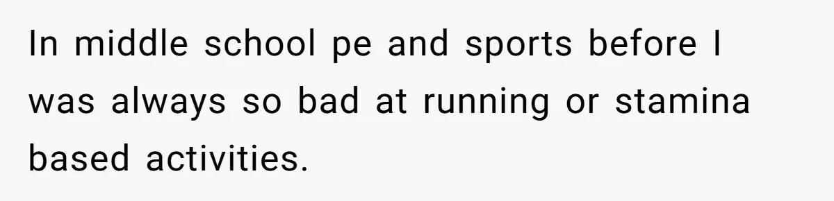 In middle school pe and sports before I was always so bad at running or stamina based activities.