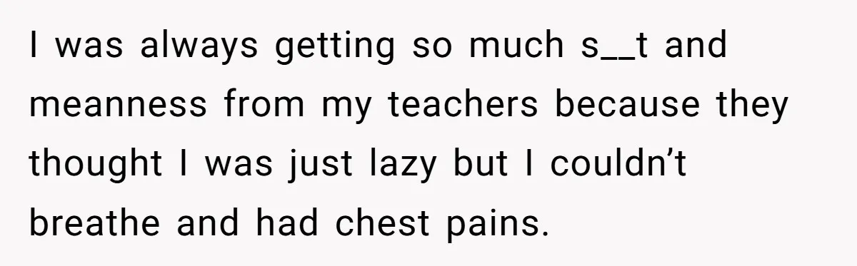I was always getting so much s__t and meanness from my teachers because they thought I was just lazy but I couldn’t breathe and had chest pains.