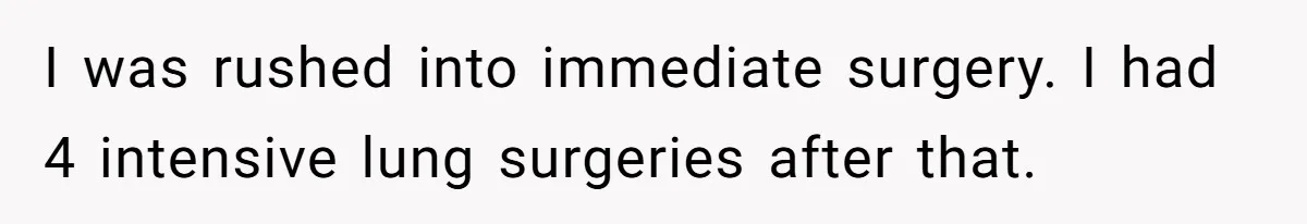I was rushed into immediate surgery. I had 4 intensive lung surgeries after that.