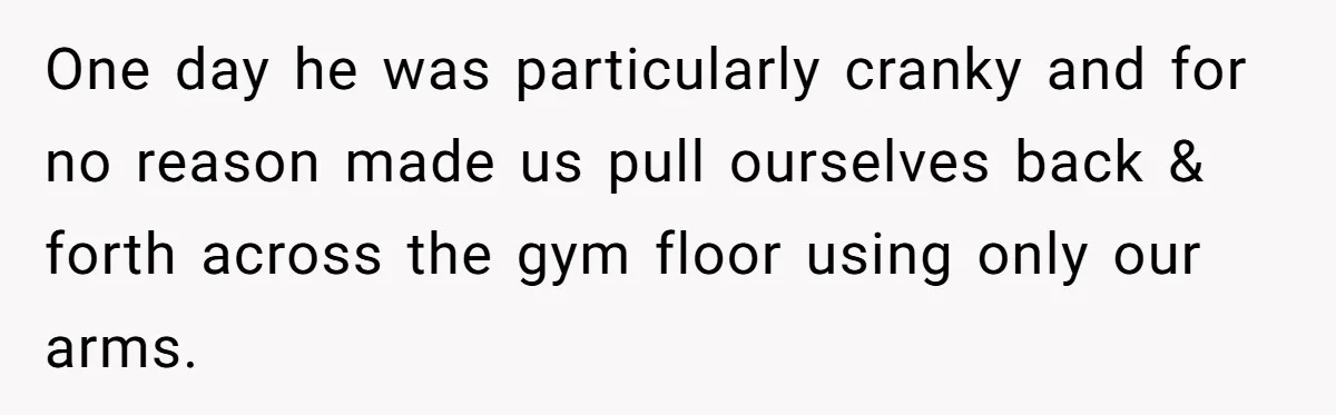 One day he was particularly cranky and for no reason made us pull ourselves back & forth across the gym floor using only our arms.