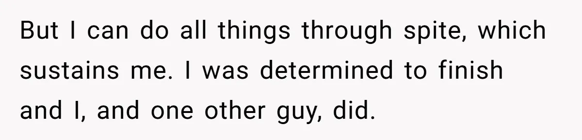But I can do all things through spite, which sustains me. I was determined to finish and I, and one other guy, did.