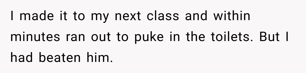 I made it to my next class and within minutes ran out to puke in the toilets. But I had beaten him.