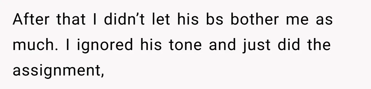 After that I didn’t let his bs bother me as much. I ignored his tone and just did the assignment,