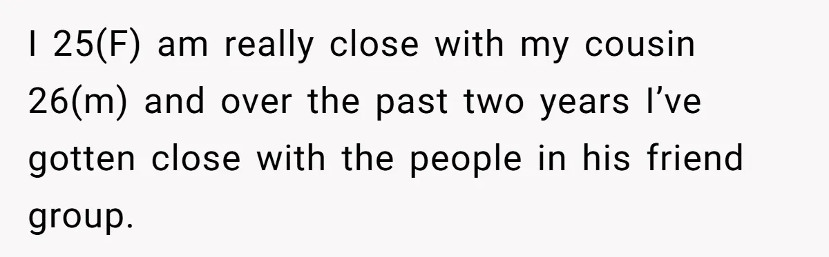 I 25(F) am really close with my cousin 26(m) and over the past two years I’ve gotten close with the people in his friend group.