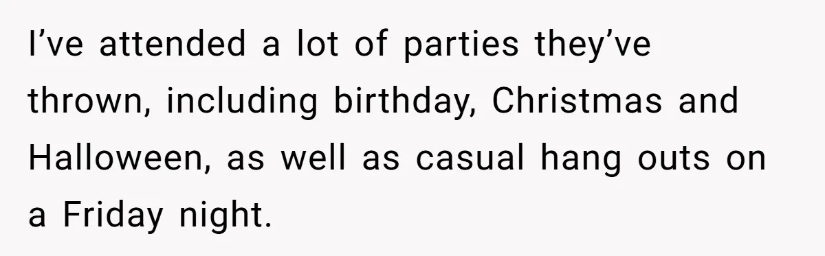 I’ve attended a lot of parties they’ve thrown, including birthday, Christmas and Halloween, as well as casual hang outs on a Friday night.