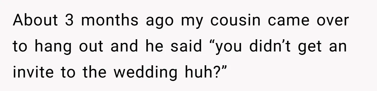 About 3 months ago my cousin came over to hang out and he said “you didn’t get an invite to the wedding huh?”