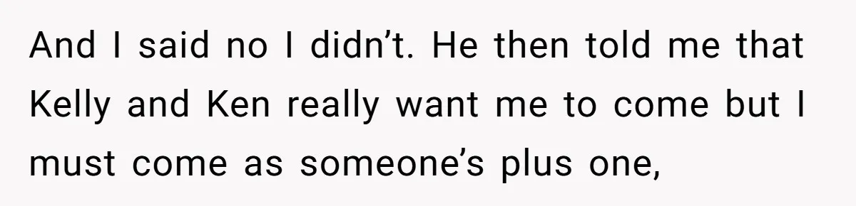 And I said no I didn’t. He then told me that Kelly and Ken really want me to come but I must come as someone’s plus one,