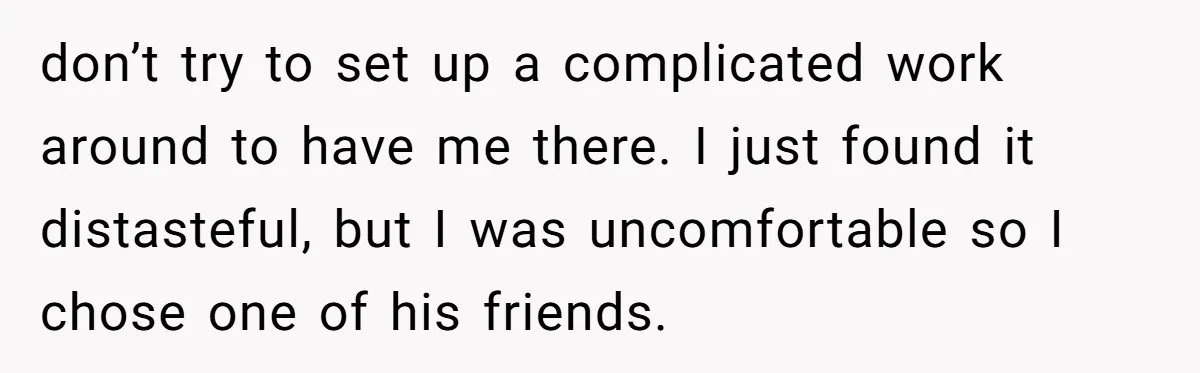 don’t try to set up a complicated work around to have me there. I just found it distasteful, but I was uncomfortable so I chose one of his friends.