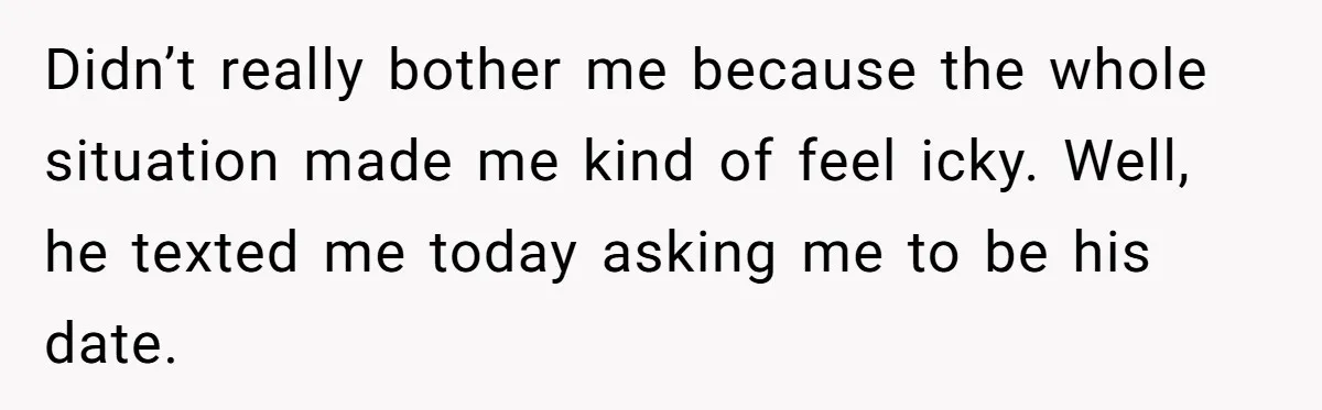 Didn’t really bother me because the whole situation made me kind of feel icky. Well, he texted me today asking me to be his date.
