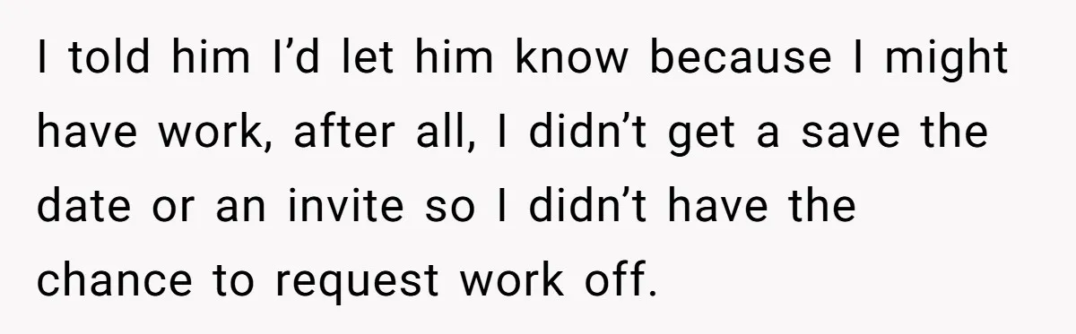 I told him I’d let him know because I might have work, after all, I didn’t get a save the date or an invite so I didn’t have the chance...