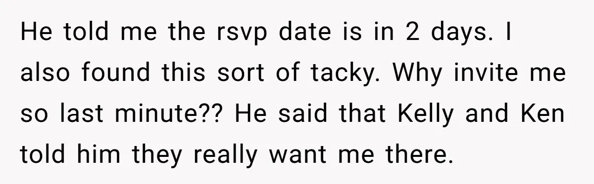 He told me the rsvp date is in 2 days. I also found this sort of tacky. Why invite me so last minute?? He said that Kelly and Ken told...
