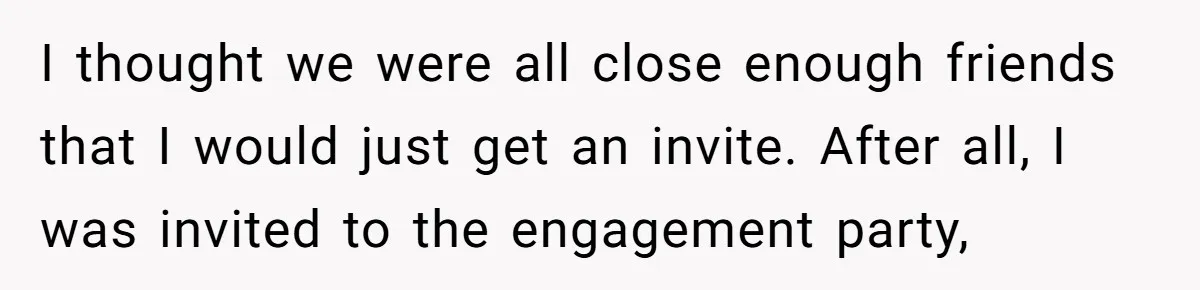 I thought we were all close enough friends that I would just get an invite. After all, I was invited to the engagement party,