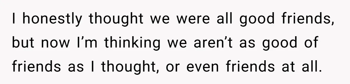 I honestly thought we were all good friends, but now I’m thinking we aren’t as good of friends as I thought, or even friends at all.