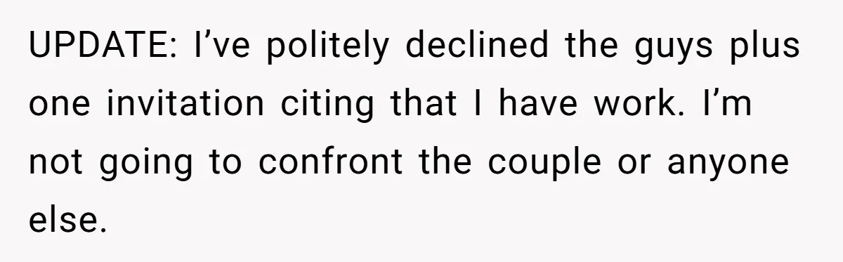 UPDATE: I’ve politely declined the guys plus one invitation citing that I have work. I’m not going to confront the couple or anyone else.