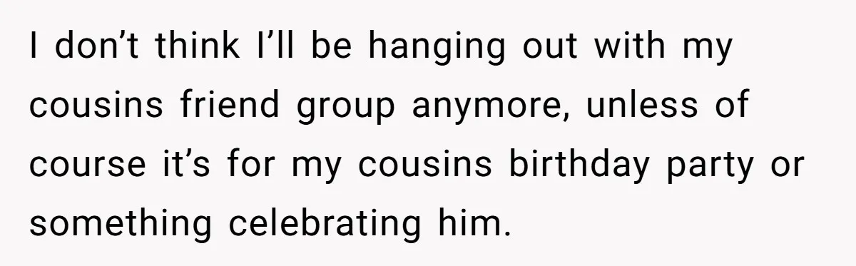 I don’t think I’ll be hanging out with my cousins friend group anymore, unless of course it’s for my cousins birthday party or something celebrating him.