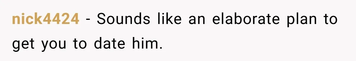 nick4424 − Sounds like an elaborate plan to get you to date him.