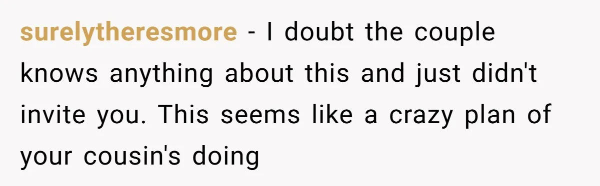 surelytheresmore − I doubt the couple knows anything about this and just didn't invite you. This seems like a crazy plan of your cousin's doing