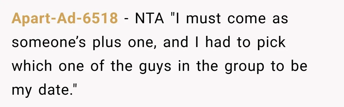 Apart-Ad-6518 − NTA "I must come as someone’s plus one, and I had to pick which one of the guys in the group to be my date."