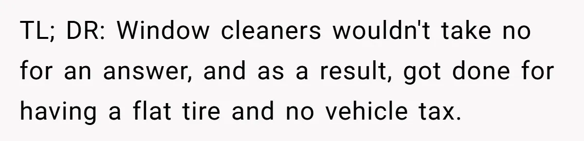 TL; DR: Window cleaners wouldn't take no for an answer, and as a result, got done for having a flat tire and no vehicle tax.