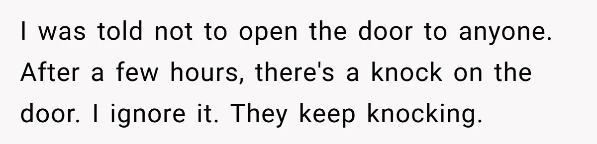 I was told not to open the door to anyone. After a few hours, there's a knock on the door. I ignore it. They keep knocking.