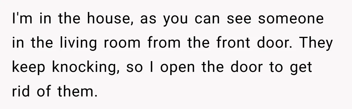 I'm in the house, as you can see someone in the living room from the front door. They keep knocking, so I open the door to get rid of them.