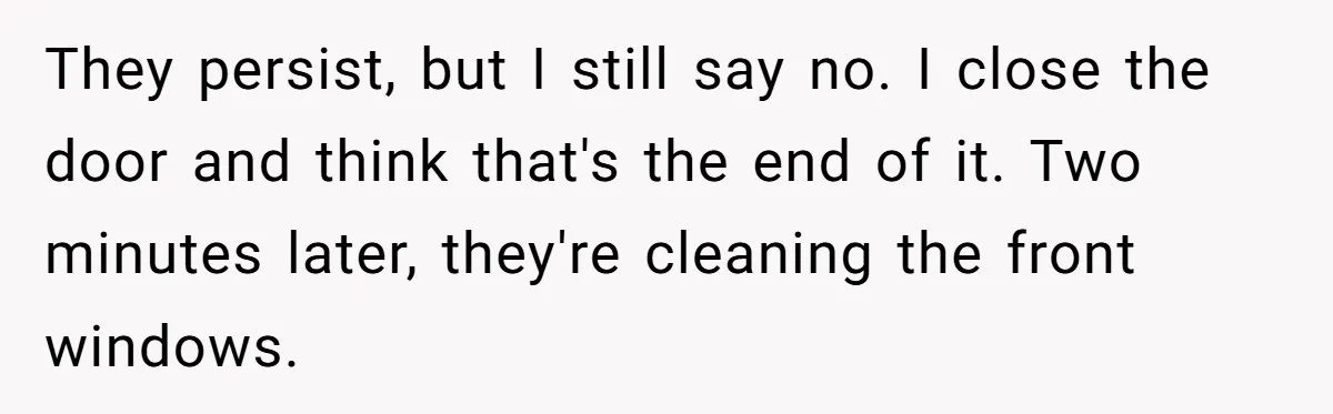 They persist, but I still say no. I close the door and think that's the end of it. Two minutes later, they're cleaning the front windows.
