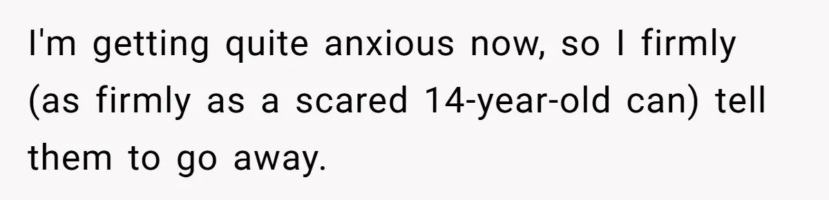 I'm getting quite anxious now, so I firmly (as firmly as a scared 14-year-old can) tell them to go away.