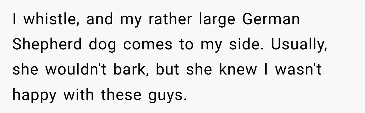 I whistle, and my rather large German Shepherd dog comes to my side. Usually, she wouldn't bark, but she knew I wasn't happy with these guys.